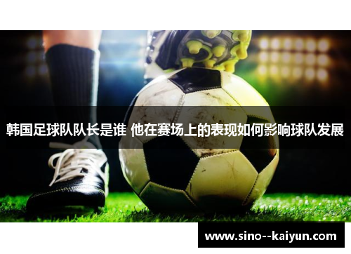 韩国足球队队长是谁 他在赛场上的表现如何影响球队发展