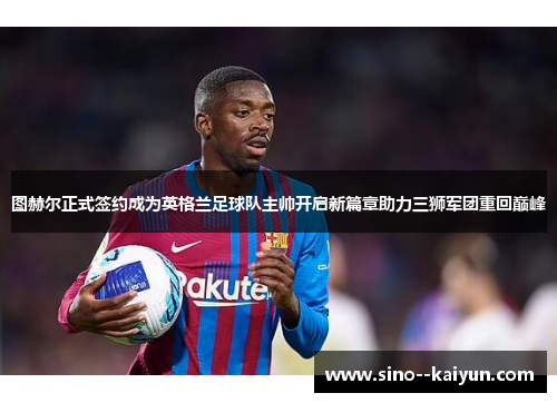 图赫尔正式签约成为英格兰足球队主帅开启新篇章助力三狮军团重回巅峰